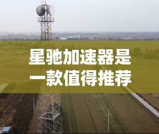星驰加速器是一款值得推荐的网络优化工具，尤其适合需要快速连接和低延迟的用户。以下是推荐的理由