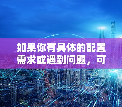 如果你有具体的配置需求或遇到问题，可以提供更多详细信息，我会尽力帮助你解决问题！