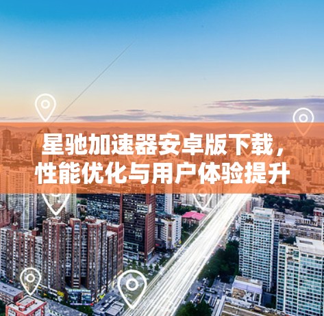 星驰加速器安卓版下载，性能优化与用户体验提升